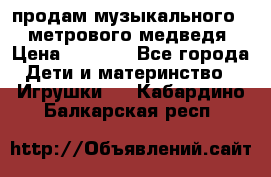 продам музыкального 1,5 метрового медведя  › Цена ­ 2 500 - Все города Дети и материнство » Игрушки   . Кабардино-Балкарская респ.